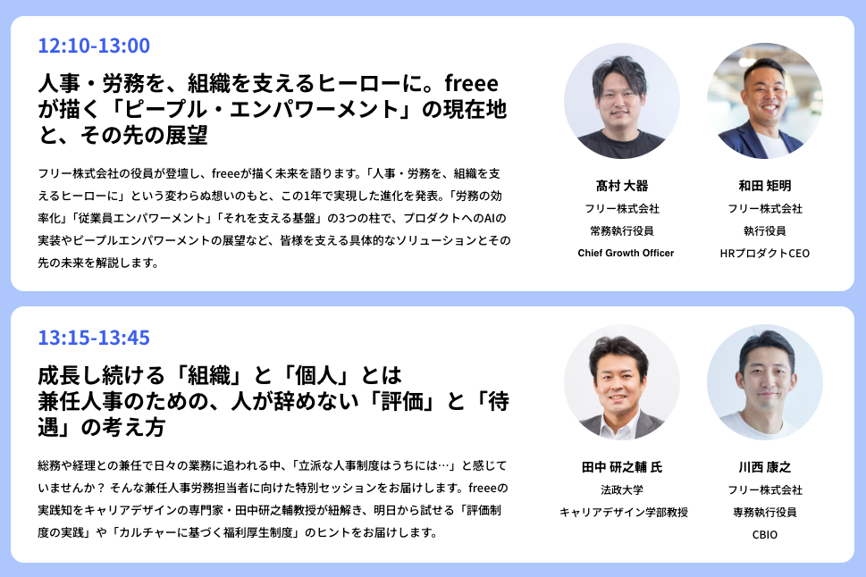 人事業務に焦点を当てた2つのセッションを紹介する画像です。上段は、12:10から13:00のセッションで、「人事・労務を、組織を支えるヒーローに。freeeが描く「ピープル・エンパワメント」の現在地と、その先の展望」というタイトル。登壇者はfreee株式会社の高村 大器常務執行役員と和田 矩明執行役員です。下段は13:15から13:45のセッションで、「成長し続ける「組織」と「個人」とは　兼任人事のための、人が辞めない「評価」と「待遇」の考え方」がテーマです。登壇者として、法政大学キャリアデザイン学部教授の田中 研之輔氏と、freee株式会社専務執行役員の川西 廣之氏が紹介されています。各セッションの内容説明と登壇者の顔写真、肩書が記載されています。