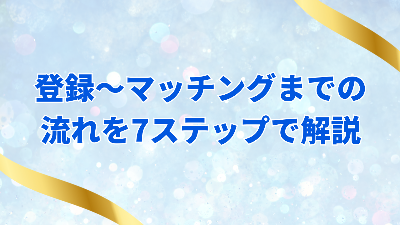 登録〜マッチングまでの
流れを7ステップで解説
