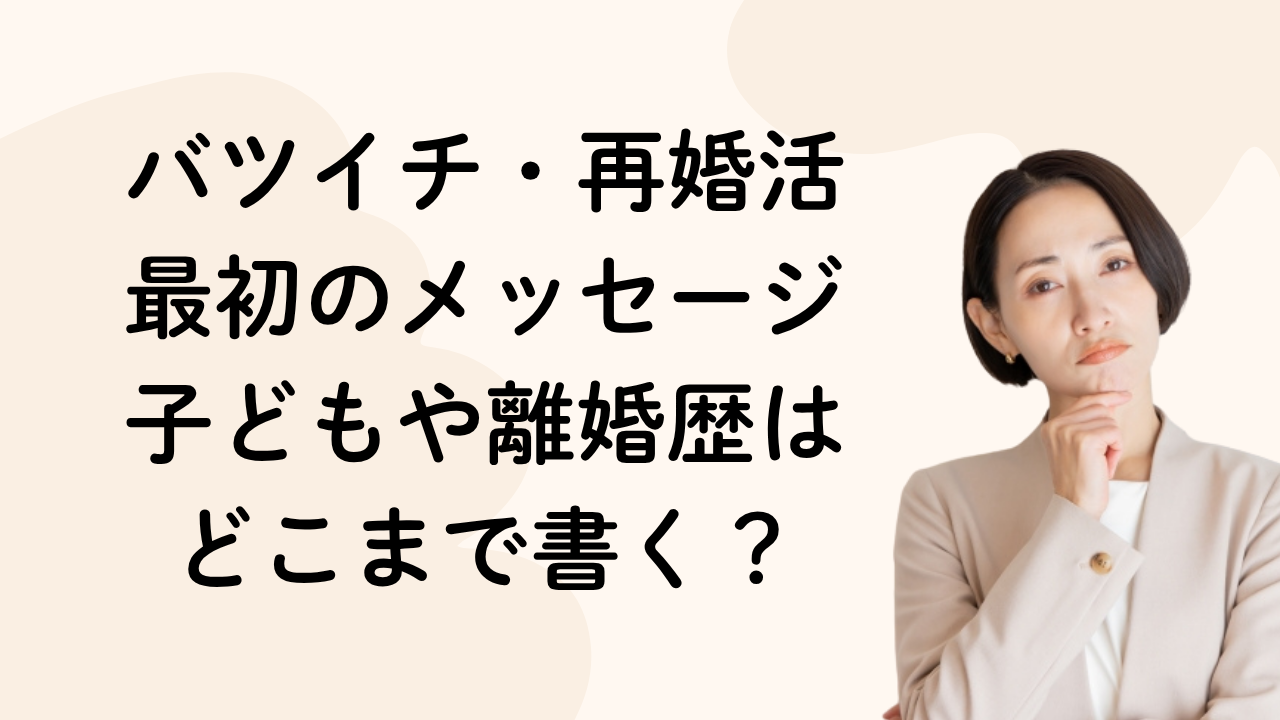 バツイチ・再婚活
最初のメッセージ
子どもや離婚歴は
どこまで書く？
