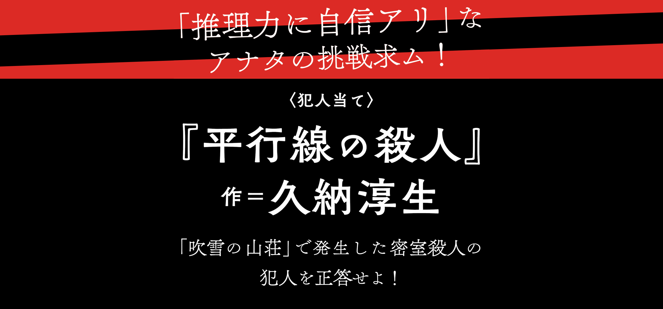 「推理力に自信アリ」なアナタの挑戦求ム！〈犯人当て〉『平行線の殺人』作＝久納淳生「吹雪の山荘」で発生した密室殺人の犯人を正当せよ！