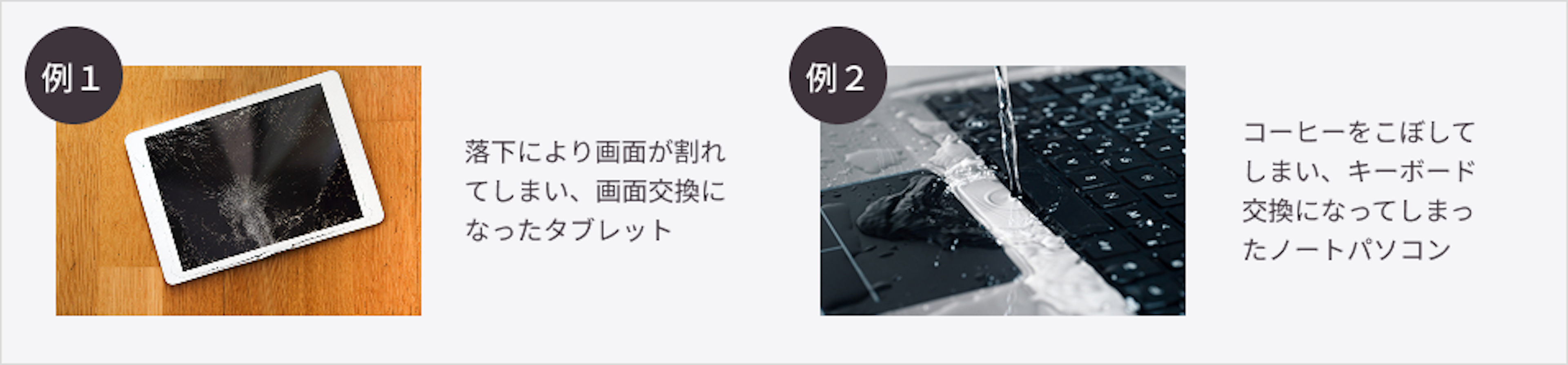 保証対象の例 例1. 落下により画面が割れてしまい、画面交換になったタブレット。 例2. コーヒーをこぼしてしまい、キーボード交換になってしまったノートパソコン。