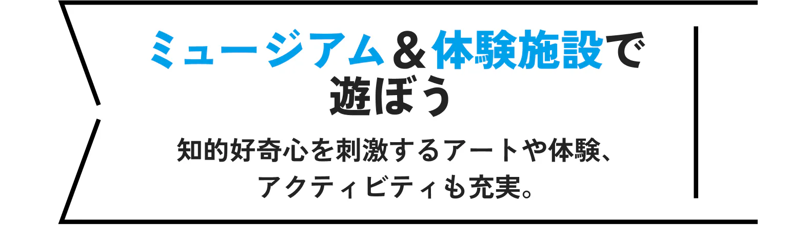 ミュージアム&体験施設で遊ぼう 知的好奇心を刺激するアートや体験、アクティビティも充実。