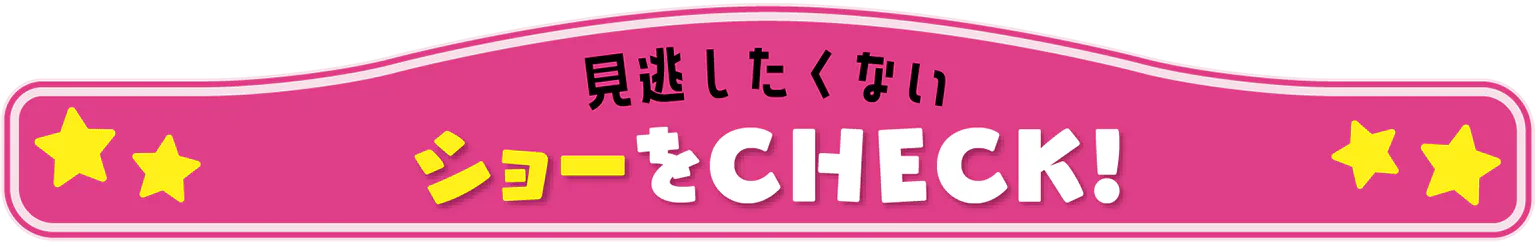 見逃したくない ショーをCHECK！