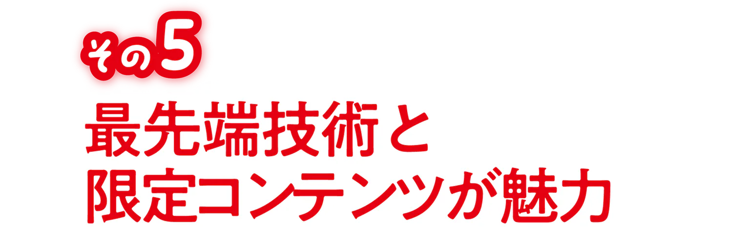 その5 最先端技術と限定コンテンツが魅力の見出し