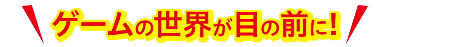 ゲームの世界が目の前に！
