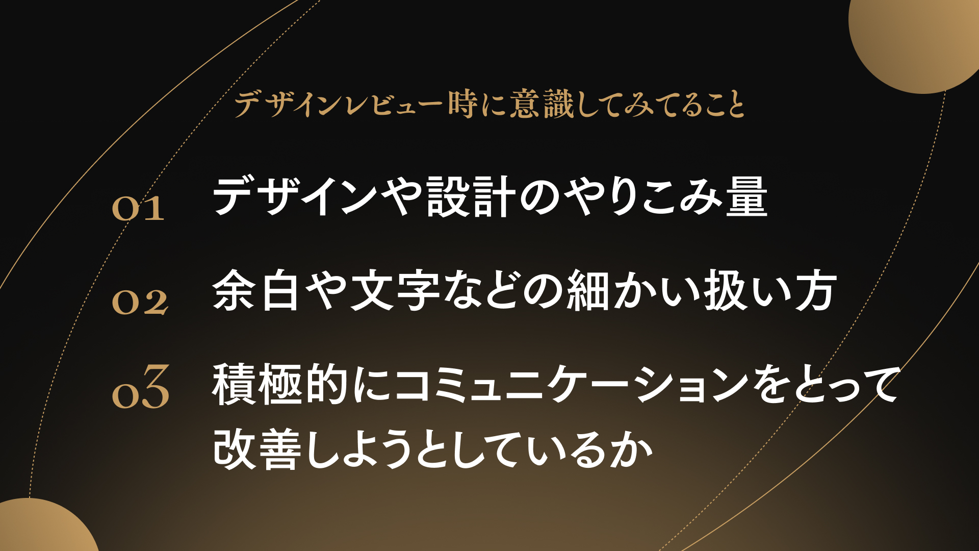 デザインレビュー時に意識してみてること
01 デザインや設計のやりこみ量
02 余白や文字などの細かい扱い方
03 積極的にコミュニケーションをとって改善しようとしているか