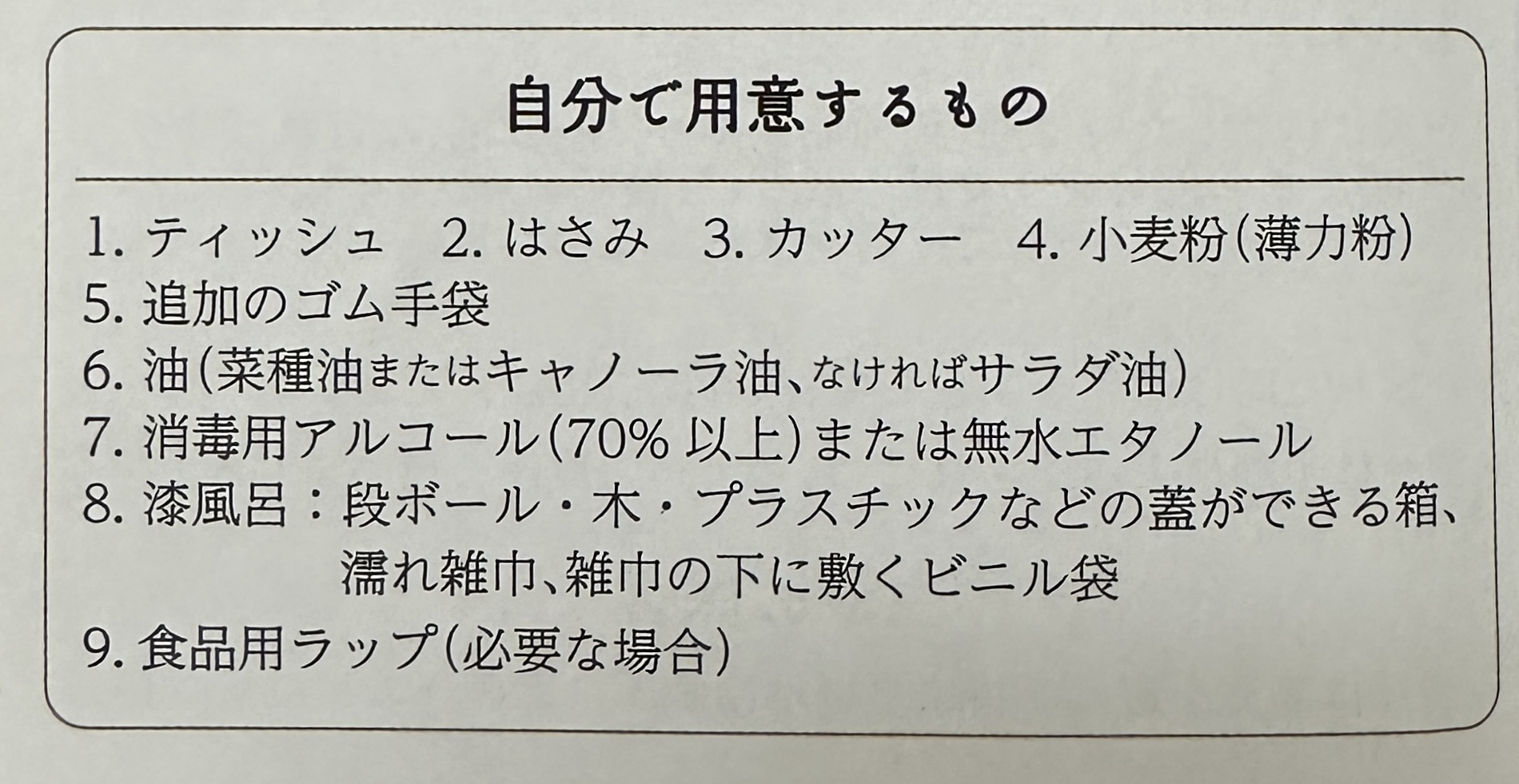 自分で用意するもの/1. ティッシュ/2.はさみ/3. カッター/4.小麦粉(薄力粉)/5. 追加のゴム手袋/6. 油(菜種油またはキャノーラ油、なければサラダ油)/7. 消毒用アルコール(70%以上)または無水エタノール/8.風呂:段ボール・木・プラスチックなどの蓋ができる箱、濡れ雑中、雑中の下に敷くビニル袋/9.食品用ラップ(必要な場合)