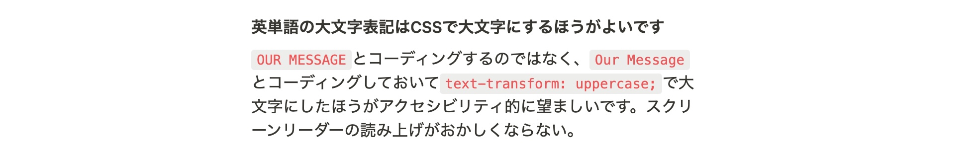 英単語の大文字表記はCSSで大文字にするほうがよいです OUR MESSAGEとコーディングするのではなく、Our Messageとコーディングしておいてtext-transform: uppercase;で大文字にしたほうがアクセシビリティ的に望ましいです。スクリーンリーダーの読み上げがおかしくならない。