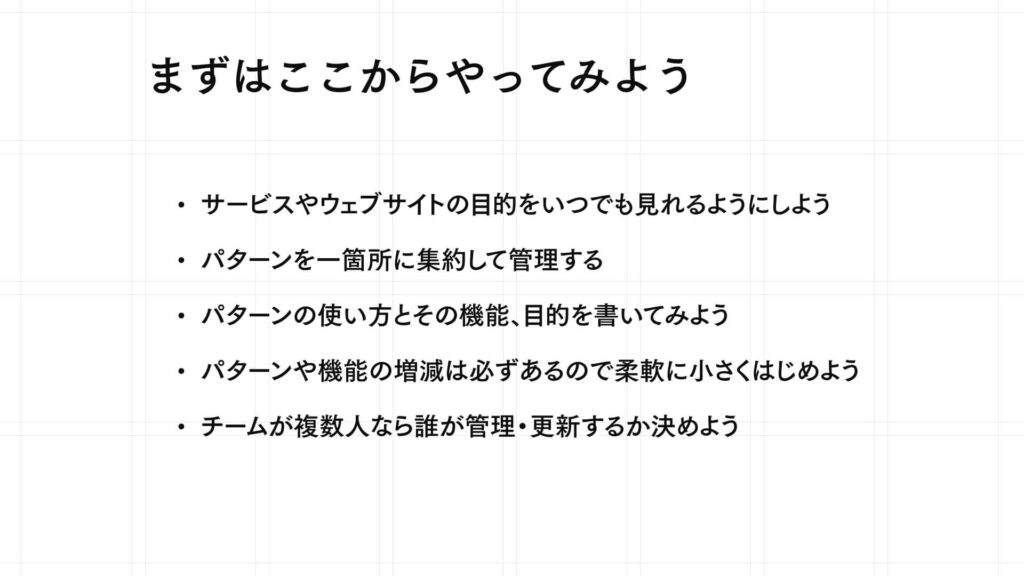 まずはここからやってみよう
サービスやウェブサイトの目的をいつでも見れるようにしよう
パターンを一箇所に集約して管理する
パターンの使い方とその機能、目的を書いてみよう
パターンや機能の増減は必ずあるので柔軟に小さくはじめよう
チームが複数人なら誰が管理・更新するか決めよう
