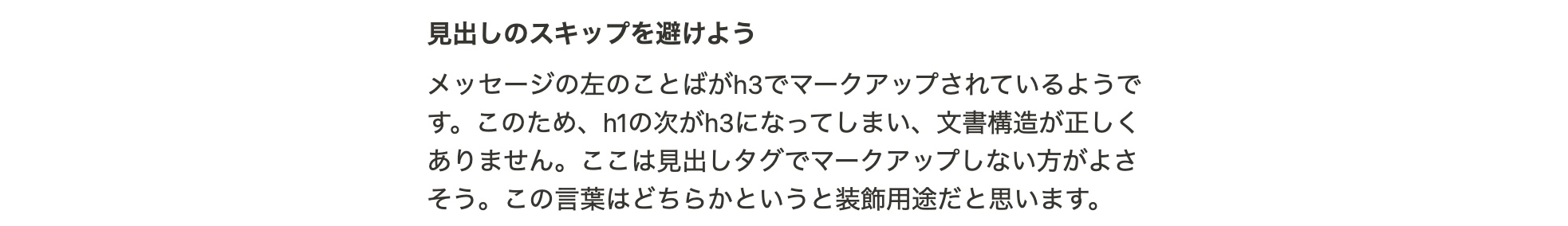 見出しのスキップを避けよう メッセージの左のことばがh3でマークアップされているようです。このため、h1の次がh3になってしまい、文書構造が正しくありません。ここは見出しタグでマークアップしない方がよさそう。この言葉はどちらかというと装飾用途だと思います。