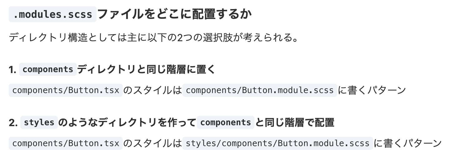ディレクトリ構造としては主に以下の2つの選択肢が考えられる。1. componentsディレクトリと同じ階層に置く
components/Button.tsxのスタイルはcomponents/Button.module.scssに書くパターン
2. stylesのようなディレクトリを作ってcomponentsと同じ階層で配置
components/Button.tsxのスタイルはstyles/components/Button.module.scssに書くパターン