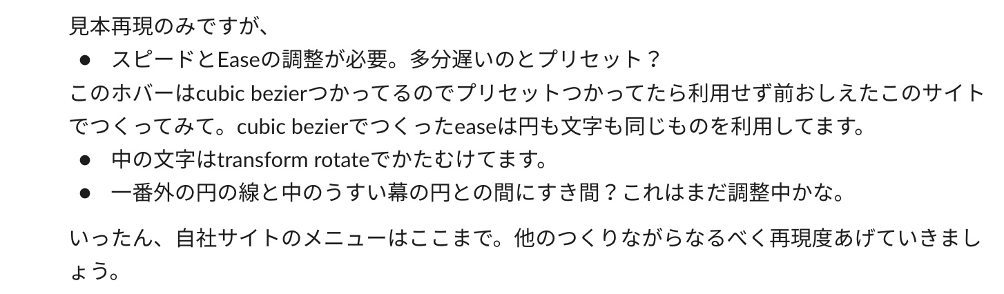 見本の再現のみですが、・スピードとEaseの調整が必要。多分遅いのとプリセット？このホバーはcubic bezier使ってるのでプリセットも使ってたら利用せず前教えたこのサイトで作ってみて。cubic bezierでつくったeaseは円も文字も同じものを利用しています。・中の文字はtransform rotateでかたむけてます。・一番外の円の線と中の薄い幕の円との間にすき間？これはまだ調整中かな。
いったん、自社サイトのメニューはここまで。他のつくりながらなるべく再現度あげていきましょう。