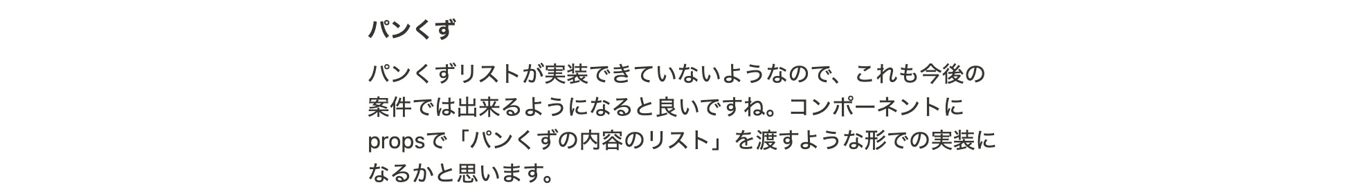 パンくず パンくずリストが実装できていないようなので、これも今後の案件では出来るようになると良いですね。コンポーネントにpropsで「パンくずの内容のリスト」を渡すような形での実装になるかと思います。