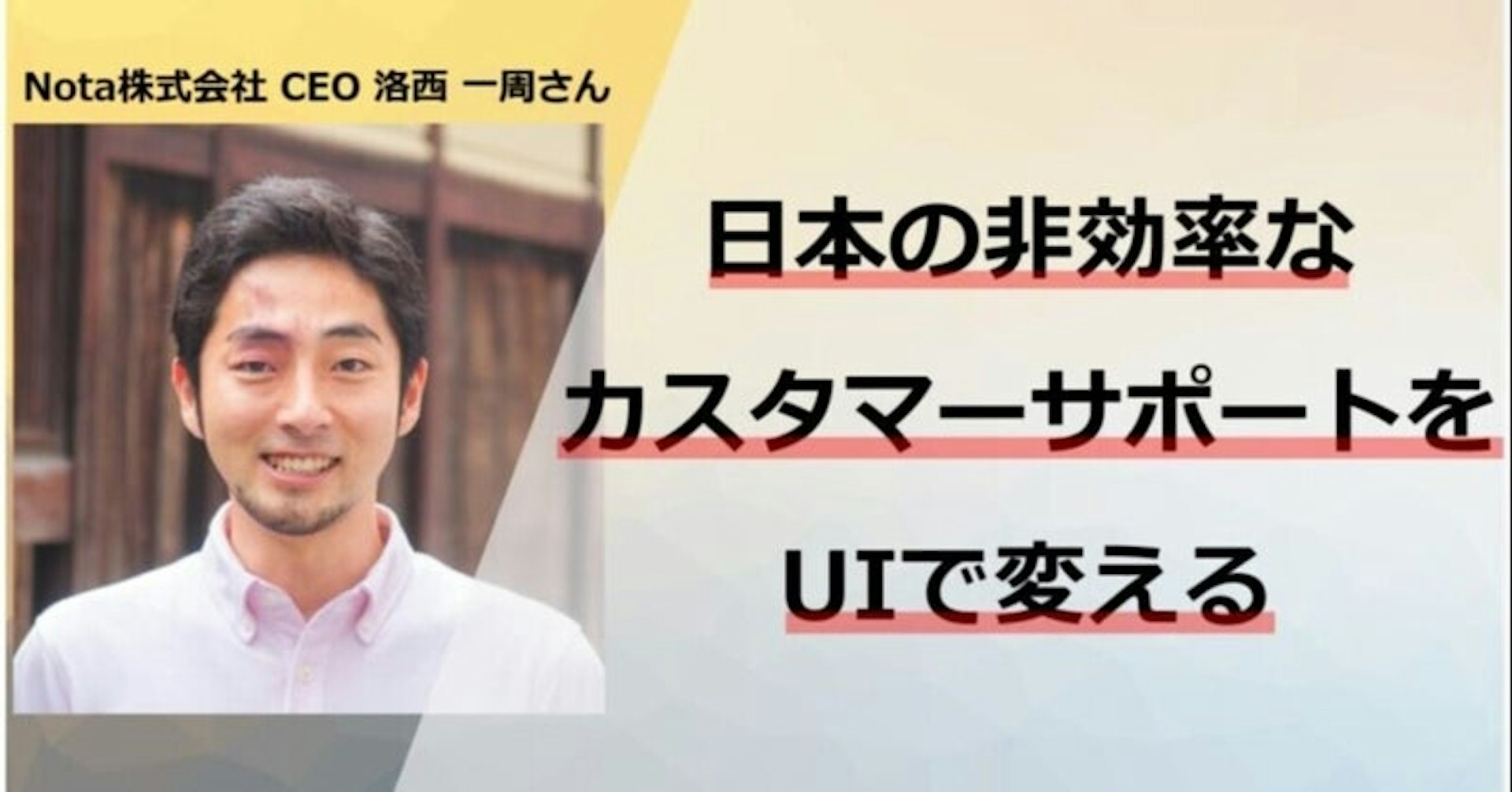 “日本の非効率なカスタマーサポートをUIで変える”Nota株式会社 CEO 洛西 一周さん