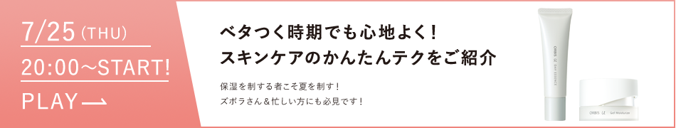 07/25（thu）〜START!PLAY ベタつく時期でも心地よく！スキンケアのかんたんテクをご紹介保湿を制する者こそ夏を制す！ズボラさん＆忙しい方にも必見です！