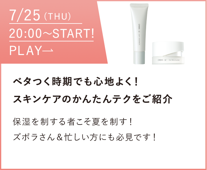 07/25（thu）〜START!PLAY ベタつく時期でも心地よく！スキンケアのかんたんテクをご紹介保湿を制する者こそ夏を制す！ズボラさん＆忙しい方にも必見です！