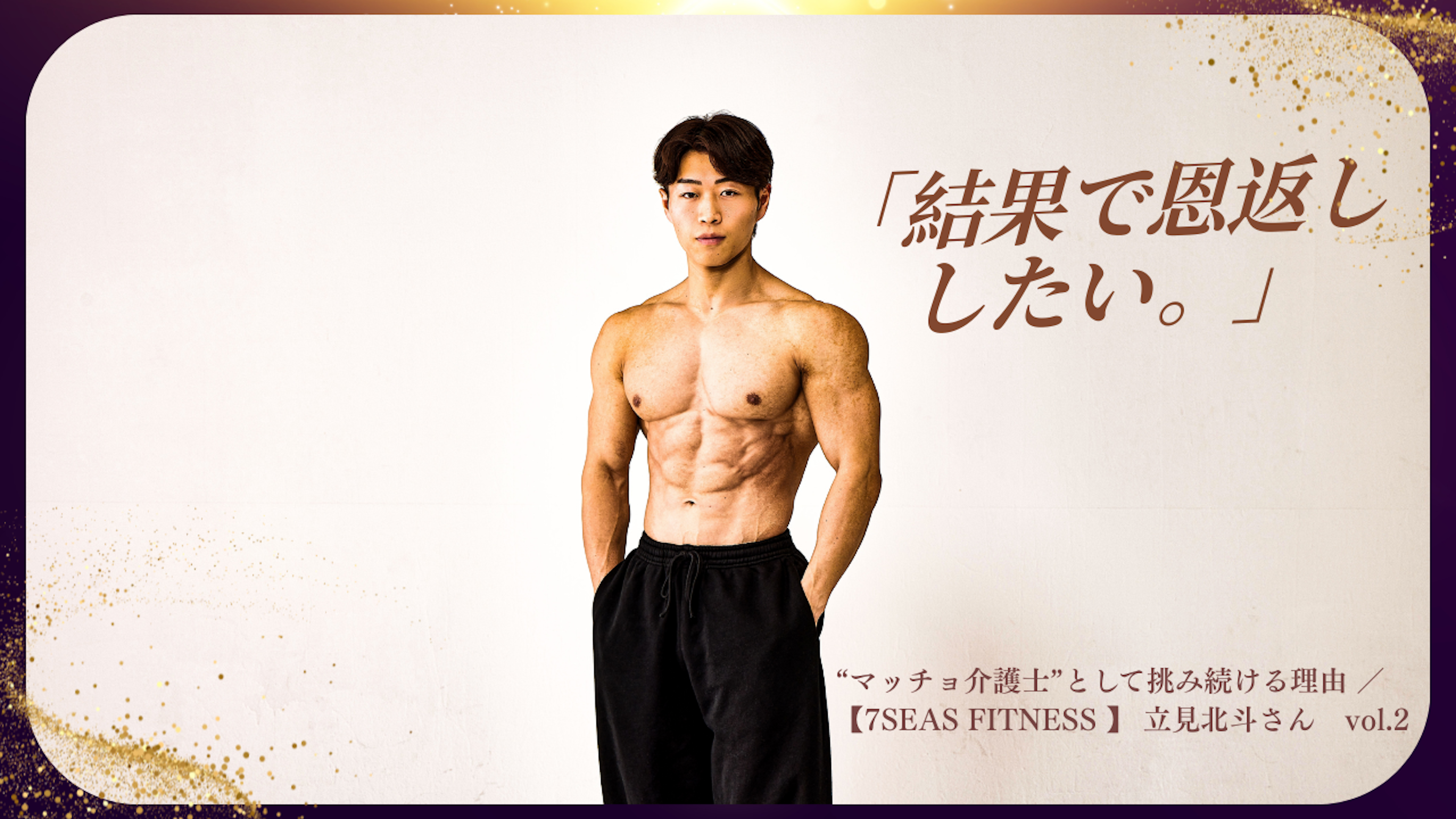 「結果で恩返ししたい。」 挫折の先で見つけた覚悟と、“マッチョ介護士”として挑み続ける理由 ／【7SEAS FITNESS 】 立見北斗さん　vol.2