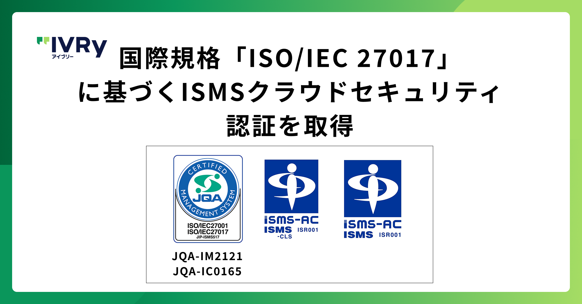 株式会社IVRyが国際規格「ISO/IEC 27017」に基づく ISMSクラウドセキュリティ認証を取得 〜全社的な情報セキュリティ（ISO/IEC 27001）に加え、クラウド特有のリスク管理体制をさらに強化〜