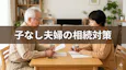 子供のいない夫婦（子なし夫婦）の相続｜相続トラブルを防ぐための対策