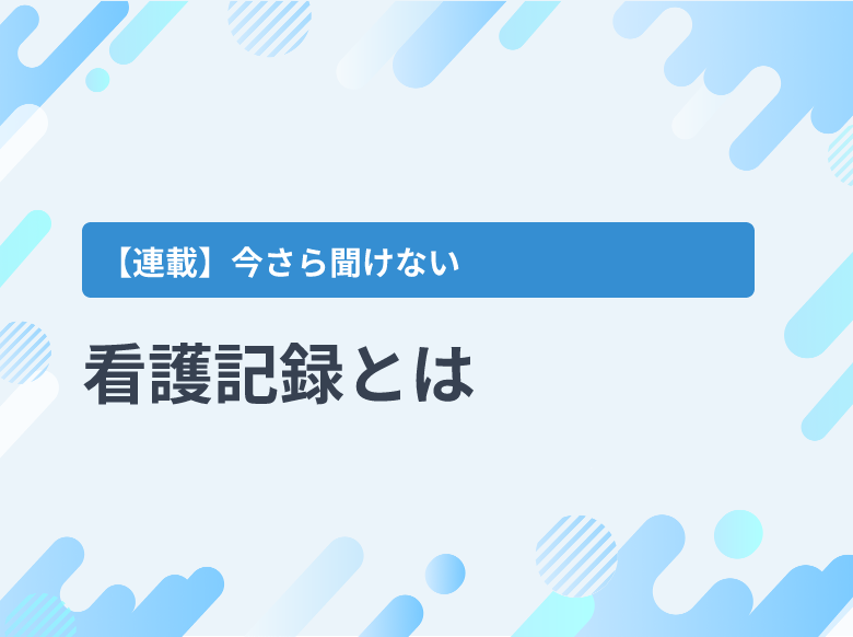 看護記録とは｜基礎情報、看護問題リスト、看護計画、経過記録、看護