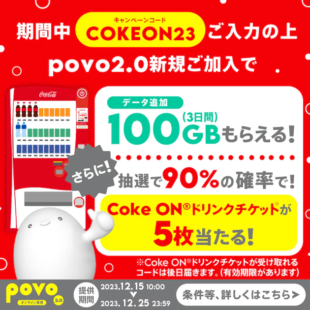 キャンペーンコードのご入力の上povo2.0新規ご加入で、データ追加100GBがもらえる！さらに90%の確率でCokeONチケットが5枚当たる！