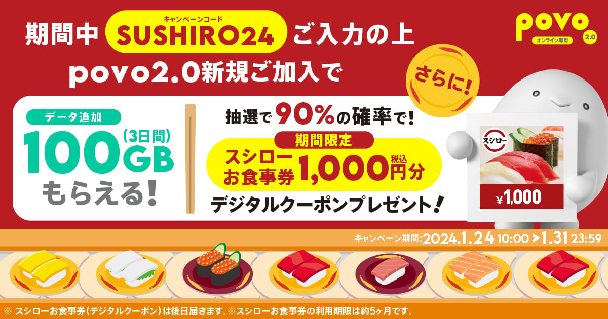 期間中SUSHIRO4ご入力の上povo2.0新規ご加入でデータ追加100GB(3日間）もらえる！さらに抽選で90%の確率で期間限定スシローお食事券1,000円分デジタルクーポンプレゼント！