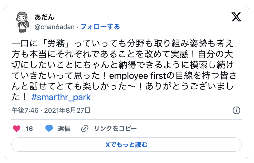 一口に「労務」っていっても分野も取り組み姿勢も考え 方も本当にそれぞれであることを改めて実感!自分の大 切にしたいことにちゃんと納得できるように模索し続け ていきたいって思った!employee firstの目線を持つ皆さ んと話せてとても楽しかった ~! ありがとうございまし t ! #smarthr park