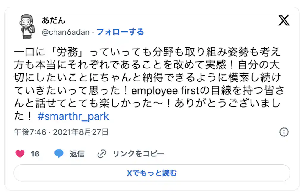 一口に「労務」っていっても分野も取り組み姿勢も考え 方も本当にそれぞれであることを改めて実感!自分の大 切にしたいことにちゃんと納得できるように模索し続け ていきたいって思った!employee firstの目線を持つ皆さ んと話せてとても楽しかった ~! ありがとうございまし t ! #smarthr park