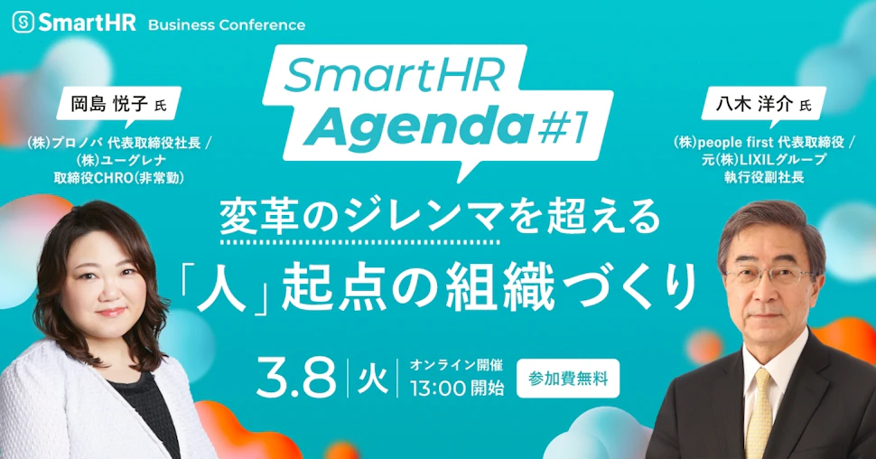 SmartHR Business Conference SmartHR Agenda 変革のジレンマを超える「人」起点の組織づくり 3.8 火 13:00開始 オンライン開催 参加費無料 登壇する二名の写真。岡島 悦子 氏 株式会社プロノバ 代表取締役社長/株式会社ユーグレナ 取締役CHRO(非常勤) 八木 洋介 氏 株式会社people first 代表取締役/元 株式会社LIXILグループ 執行役副社長