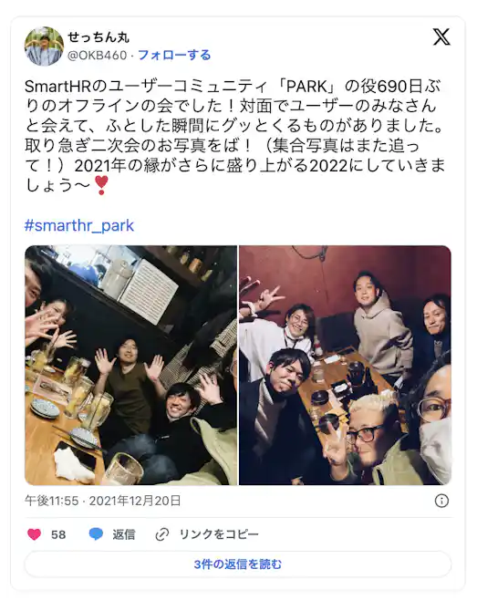 SmartHRのユーザーコミュニティ「PARK」の約690日ぶりのオフラインの会でした!対面でユーザーのみなさんとあえて、ふとした瞬間にグッと来るものがありました。取り急ぎ二次会のお写真をば!(集合写真はまた追って!)2021年の縁がさらに盛り上がる2022にしていきましょう〜!