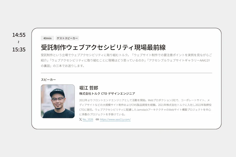 アクセシビリティカンファレンス名古屋公式サイトのスクリーンショット「受託制作ウェブアクセシビリティ現場最前線 受託制作という立場でウェブアクセシビリティに取り組むトルク。「ウェブサイト制作での要注意ポイントを実例を見ながらご紹介」「ウェブアクセシビリティに取り組むことに現場はどう思っているのか」「アクセシブルウェブサイトギャラリーAAA11Yの裏話」の三本でお送りします。  スピーカー 堀江 哲郎 写真：黒い帽子と眼鏡とTシャツを身に着け、微笑んで正面を見ているバストアップの写真 堀江 哲郎 株式会社トルク CTO デザインエンジニア  2012年よりフロントエンドエンジニアとして活動を開始。Webプロダクション2社で、コーポレートサイト、メディアサイトなどの大規模サイト制作およびCMS製品開発を経験。2021年株式会社トルクに入社し2022年取締役CTOに就任。ウェブアクセシビリティに配慮したJamstackアーキテクチャのWebサイト構築プロジェクトを中心に多数のプロジェクトを手掛けている。 」