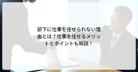 部下に仕事を任せられない理由とは?仕事を任せるメリットとポイントも解説!