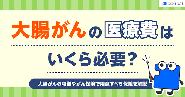 大腸がんの医療費はいくら必要？大腸がんの特徴やがん保険で用意すべき保障を解説