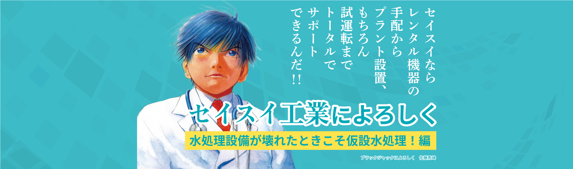 セイスイならレンタル機器の手配からプラント設置、もちろん試運転までトータルでサポートできるんだ！！セイスイ工業によろしく 水処理設備が壊れた仮設水処理！編 ブラックジャックによろしく 佐藤秀峰