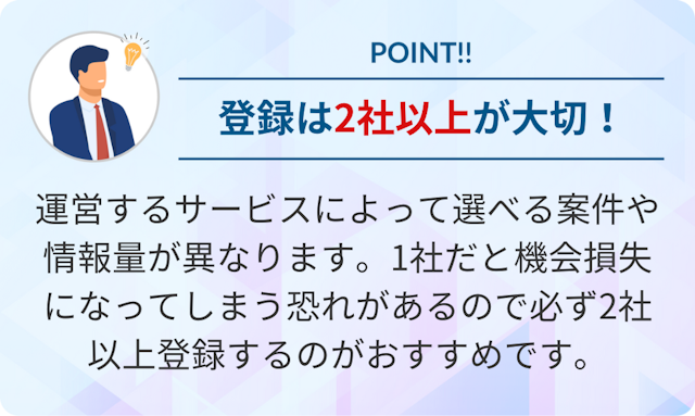 運営するサービスによって選べる案件や情報量が異なります。1社だと機会損失になる恐れがあるので2社以上に登録するのがおすすめです。