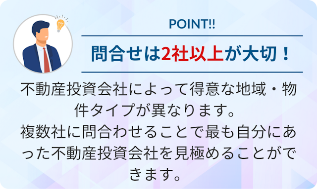 不動産投資会社によって得意な地域・物件タイプが異なります。複数社に問い合わせることで最も自分にあった不動産投資会社を見極めることができるので、問い合わせは2社以上がおすすめです。